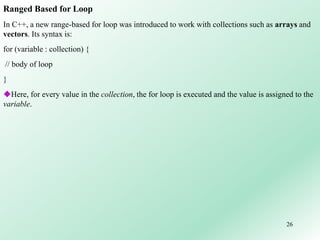 26
Ranged Based for Loop
In C++, a new range-based for loop was introduced to work with collections such as arrays and
vectors. Its syntax is:
for (variable : collection) {
// body of loop
}
Here, for every value in the collection, the for loop is executed and the value is assigned to the
variable.
 