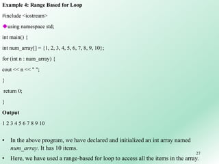 27
Example 4: Range Based for Loop
#include <iostream>
using namespace std;
int main() {
int num_array[] = {1, 2, 3, 4, 5, 6, 7, 8, 9, 10};
for (int n : num_array) {
cout << n << " ";
}
return 0;
}
Output
1 2 3 4 5 6 7 8 9 10
• In the above program, we have declared and initialized an int array named
num_array. It has 10 items.
• Here, we have used a range-based for loop to access all the items in the array.
 
