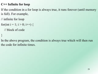 28
C++ Infinite for loop
If the condition in a for loop is always true, it runs forever (until memory
is full). For example,
// infinite for loop
for(int i = 1; i > 0; i++) {
// block of code
}
In the above program, the condition is always true which will then run
the code for infinite times.
 