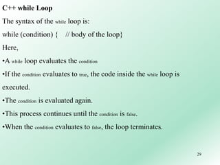 29
C++ while Loop
The syntax of the while loop is:
while (condition) { // body of the loop}
Here,
•A while loop evaluates the condition
•If the condition evaluates to true, the code inside the while loop is
executed.
•The condition is evaluated again.
•This process continues until the condition is false.
•When the condition evaluates to false, the loop terminates.
 