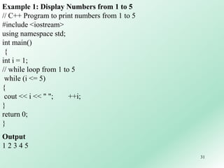 31
Example 1: Display Numbers from 1 to 5
// C++ Program to print numbers from 1 to 5
#include <iostream>
using namespace std;
int main()
{
int i = 1;
// while loop from 1 to 5
while (i <= 5)
{
cout << i << " "; ++i;
}
return 0;
}
Output
1 2 3 4 5
 
