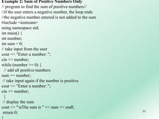 33
Example 2: Sum of Positive Numbers Only
// program to find the sum of positive numbers//
//if the user enters a negative number, the loop ends
//the negative number entered is not added to the sum
#include <iostream>
using namespace std;
int main() {
int number;
int sum = 0;
// take input from the user
cout << "Enter a number: ";
cin >> number;
while (number >= 0) {
// add all positive numbers
sum += number;
// take input again if the number is positive
cout << "Enter a number: ";
cin >> number;
}
// display the sum
cout << "nThe sum is " << sum << endl;
return 0;
 
