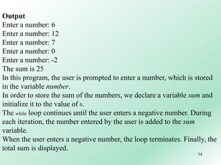 34
Output
Enter a number: 6
Enter a number: 12
Enter a number: 7
Enter a number: 0
Enter a number: -2
The sum is 25
In this program, the user is prompted to enter a number, which is stored
in the variable number.
In order to store the sum of the numbers, we declare a variable sum and
initialize it to the value of 0.
The while loop continues until the user enters a negative number. During
each iteration, the number entered by the user is added to the sum
variable.
When the user enters a negative number, the loop terminates. Finally, the
total sum is displayed.
 