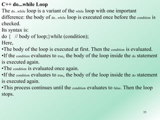 35
C++ do...while Loop
The do...while loop is a variant of the while loop with one important
difference: the body of do...while loop is executed once before the condition is
checked.
Its syntax is:
do { // body of loop;}while (condition);
Here,
•The body of the loop is executed at first. Then the condition is evaluated.
•If the condition evaluates to true, the body of the loop inside the do statement
is executed again.
•The condition is evaluated once again.
•If the condition evaluates to true, the body of the loop inside the do statement
is executed again.
•This process continues until the condition evaluates to false. Then the loop
stops.
 