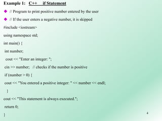 4
Example 1: C++ if Statement
 // Program to print positive number entered by the user
 // If the user enters a negative number, it is skipped
#include <iostream>
using namespace std;
int main() {
int number;
cout << "Enter an integer: ";
cin >> number; // checks if the number is positive
if (number > 0) {
cout << "You entered a positive integer: " << number << endl;
}
cout << "This statement is always executed.";
return 0;
}
 