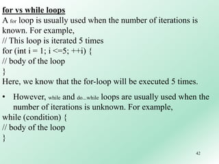 42
for vs while loops
A for loop is usually used when the number of iterations is
known. For example,
// This loop is iterated 5 times
for (int i = 1; i <=5; ++i) {
// body of the loop
}
Here, we know that the for-loop will be executed 5 times.
• However, while and do...while loops are usually used when the
number of iterations is unknown. For example,
while (condition) {
// body of the loop
}
 