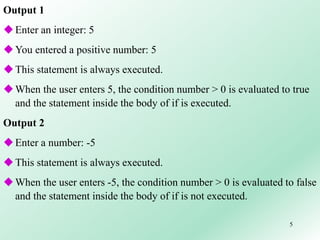 5
Output 1
Enter an integer: 5
You entered a positive number: 5
This statement is always executed.
When the user enters 5, the condition number > 0 is evaluated to true
and the statement inside the body of if is executed.
Output 2
Enter a number: -5
This statement is always executed.
When the user enters -5, the condition number > 0 is evaluated to false
and the statement inside the body of if is not executed.
 