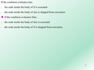 7
If the condition evaluates true,
 the code inside the body of if is executed
 the code inside the body of else is skipped from execution
 If the condition evaluates false,
 the code inside the body of else is executed
 the code inside the body of if is skipped from execution
 