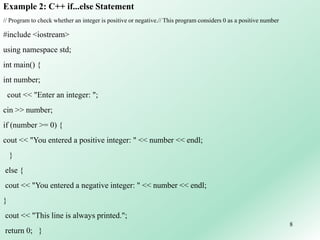 8
Example 2: C++ if...else Statement
// Program to check whether an integer is positive or negative.// This program considers 0 as a positive number
#include <iostream>
using namespace std;
int main() {
int number;
cout << "Enter an integer: ";
cin >> number;
if (number >= 0) {
cout << "You entered a positive integer: " << number << endl;
}
else {
cout << "You entered a negative integer: " << number << endl;
}
cout << "This line is always printed.";
return 0; }
 