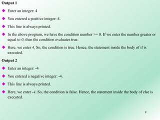 9
Output 1
 Enter an integer: 4
 You entered a positive integer: 4.
 This line is always printed.
 In the above program, we have the condition number >= 0. If we enter the number greater or
equal to 0, then the condition evaluates true.
 Here, we enter 4. So, the condition is true. Hence, the statement inside the body of if is
executed.
Output 2
 Enter an integer: -4
 You entered a negative integer: -4.
 This line is always printed.
 Here, we enter -4. So, the condition is false. Hence, the statement inside the body of else is
executed.
 