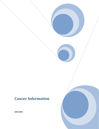 Cancer InformationJohn Smith<br />Table of Figures<br /> TOC  F    quot;
Captionquot;
  Table 1. Cancer-related deaths 1990–1998 PAGEREF _Toc291358274  5<br />Figure 1. Prostate cancer deaths PAGEREF _Toc291358275  6<br />Figure 2. Female breast cancer deaths PAGEREF _Toc291358276  7<br />Cancer Overview<br />Cancer is one of the scariest words in the English language. When you hear the word as part of a diagnosis, it’s natural to feel many emotions, especially fear.<br />What is cancer?<br />Cancer is a disease that occurs when cells in the body begin to divide at a faster rate than the body requires. These rapidly dividing cells grow into a lump that is known as a tumor. The tumor can be benign (non-cancerous) or malignant (cancerous).<br />What are the causes of cancer?<br />Many factors can cause the development of cancer in the body. Some of these factors, such as heredity (family members who have the disease) cannot be avoided. Others, such as lifestyle, can be controlled.<br />Other primary causes of cancer include:<br />Diet/nutrition — The proper diet is always important, but a poor diet might also increase your risk of cancer. For instance, eating large amounts of high-fat foods can contribute to cancer of the colon and prostate. Exercise is also key. Excess weight might be a contributing factor for various types of cancer, including breast, uterus, ovary, prostate, and colon. <br />How is cancer diagnosed?<br />If your doctor thinks you might have cancer, he or she will examine you and might order certain tests, including:<br />Biopsy (A procedure in which the doctor takes a small sample of the tumor and analyzes it under a microscope.) <br />What is staging?<br />One of the biggest concerns about a cancer diagnosis is whether the cancer has spread (metastasized) beyond its original location. To determine this, the doctor assigns a number (I through IV) to your diagnosis. The higher the number, the more the cancer has spread throughout your body. This is called quot;
staging.quot;
 The doctor needs this information in order to plan your treatment.<br />What are the treatments for cancer?<br />In order to treat your cancer, your doctor needs to know the location of the tumor, the stage (whether it has spread), and whether you are strong enough to handle the treatment.<br />What are the side effects of cancer treatments?<br />Chemotherapy — Side effects include hair loss, fatigue, nausea, vomiting. <br />Radiation — Side effects include fatigue, hair loss, skin problems (darkening, dryness, itchiness). <br />Surgery — Pain and weakness are possible side effects of surgery. <br />What other resources are available?<br />If you are diagnosed with cancer, it’s important to realize that you are not alone. You have your family and friends, and there are support groups for nearly every type of cancer. Ask your doctor for information about these groups. You can also contact your local chapter of the American Cancer Society for more information.<br />In addition, your doctor can refer you to a social worker or a mental health professional, both of whom can help you deal with the emotional aspects of your diagnosis. The social worker can also help you with the practical and financial issues related to the disease.<br />Diagnosis <br />This section of the Cancer Trends Progress Report - 2005 Update provides data on the rates of new cancers, based on the NCI Surveillance, Epidemiology, and End-Results (SEER) Program, by cancer site and by racial and ethnic group. Also included are data on the proportion of cancers diagnosed at a late stage for five of the major cancer sites where cancer screening has been shown or has been evaluated to make a difference in outcomes. Cancer sites include: female breast, colon, rectum, cervix, and prostate.<br />Source: (Cancer)<br />Cancer: Choosing a Treatment Program<br />See also the section titled  REF _Ref291357230  What are the treatments for cancer? <br />What are the different kinds of cancer treatment?<br />Source: http://familydoctor.org<br />Statistics<br />Table 1. Cancer-related deaths 1990–1998<br />Figure 1. Prostate cancer deaths<br />Figure 2. Female breast cancer deaths<br />Tobacco and Cancer<br /> Smoking damages nearly every organ in the human body, is linked to at least 10 different cancers, and accounts for some 30% of all cancer deaths. And it costs billions of dollars each year. Yet one in four Americans still light up. If you or someone you love uses tobacco, here's what you need to know about how tobacco kills, and how to get the help you need to quit. <br />Sun Safety<br />A sunburn will fade, but damage to deeper layers of skin remains and can eventually cause cancer. That's why sun-safe habits should begin in childhood and last a lifetime.<br />Food and Fitness <br /> <br />Eating right, being active, and maintaining a healthy weight are important ways to reduce your risk of cancer—as well as heart disease and diabetes. Learn the American Cancer Society's guidelines for diet and activity and find tips for a healthy lifestyle and community.  <br />Early Detection <br /> <br />If you can't prevent cancer, the next best thing you can do to protect your health is to detect it early. Recognizing symptoms, getting regular check-ups, and performing self-exams are just a few ways you can do this. <br />Source:  www.cancer.org<br />Bibliography BIBLIOGRAPHY Cancer. (n.d.). Retrieved from www.cancer.gov<br />