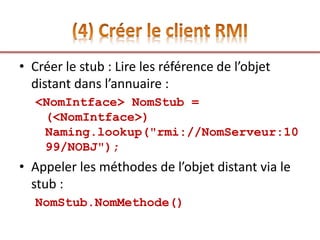 • Créer le stub : Lire les référence de l’objet
distant dans l’annuaire :
<NomIntface> NomStub =
(<NomIntface>)
Naming.lookup("rmi://NomServeur:10
99/NOBJ");
• Appeler les méthodes de l’objet distant via le
stub :
NomStub.NomMethode()
 