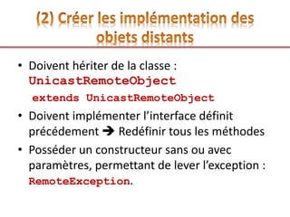 • Doivent hériter de la classe :
UnicastRemoteObject
extends UnicastRemoteObject
• Doivent implémenter l’interface définit
précédement  Redéfinir tous les méthodes
• Posséder un constructeur sans ou avec
paramètres, permettant de lever l’exception :
RemoteException.
 