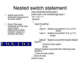 Nested switch statement
• Switch part of the
statement sequence of
an outer switch
• Even if the case
constants of inner and
outer switch
statements contain
common values no
conflicts will arise
class NestedSwitchExample {
public static void main(String[] args) {
int i = 0,j = 1;
switch(i)
{
case 0:switch(j)
{
case 0: System.out.println("i is 0, j is 0");
break;
case 1: System.out.println("i is 0, j is 1");
break;
default: System.out.println("nested default
case!!");
}//end of inner switch
break;
default: System.out.println("No matching case
found!!");
} //end of outer switch
}//end of main
}//end of class
 