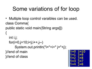 Some variations of for loop
• Multiple loop control varaibles can be used.
class Comma{
public static void main(String args[])
{
int i,j;
for(i=0,j=10;i<j;i++,j--)
System.out.println("i="+i+" j="+j);
}//end of main
}//end of class
 