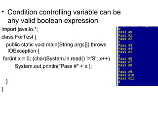 • Condition controlling variable can be
any valid boolean expression
import java.io.*;
class ForTest {
public static void main(String args[]) throws
IOException {
for(int x = 0; (char)System.in.read() !='S'; x++)
System.out.println("Pass #" + x );
}
}
 