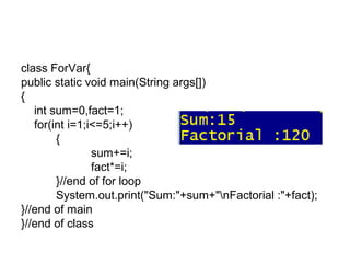 class ForVar{
public static void main(String args[])
{
int sum=0,fact=1;
for(int i=1;i<=5;i++)
{
sum+=i;
fact*=i;
}//end of for loop
System.out.print("Sum:"+sum+"nFactorial :"+fact);
}//end of main
}//end of class
 