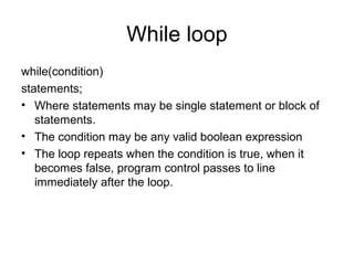 While loop
while(condition)
statements;
• Where statements may be single statement or block of
statements.
• The condition may be any valid boolean expression
• The loop repeats when the condition is true, when it
becomes false, program control passes to line
immediately after the loop.
 