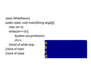 class WhileDemo{
public static void main(String args[]){
char ch='a';
while(ch<='d'){
System.out.println(ch);
ch++;
}//end of while loop
}//end of main
}//end of class
 