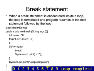 Break statement
• When a break statement is encountered inside a loop,
the loop is terminated and program resumes at the next
statement followed by the loop.
class BreakDemo{
public static void main(String args[]){
int num=100;
for(int i=0;i<num;i++)
{
if(i*i>=num)
break;
System.out.print(i+ " ");
}
System.out.print("Loop complete");
}
}
 