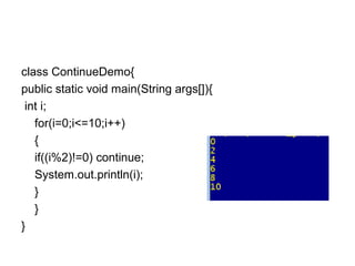 class ContinueDemo{
public static void main(String args[]){
int i;
for(i=0;i<=10;i++)
{
if((i%2)!=0) continue;
System.out.println(i);
}
}
}
 