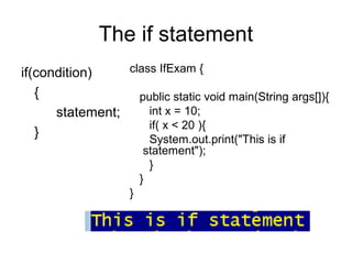 The if statement
if(condition)
{
statement;
}
class IfExam {
public static void main(String args[]){
int x = 10;
if( x < 20 ){
System.out.print("This is if
statement");
}
}
}
 