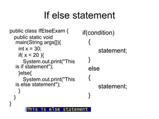 If else statement
public class IfElseExam {
public static void
main(String args[]){
int x = 30;
if( x < 20 ){
System.out.print("This
is if statement");
}else{
System.out.print("This
is else statement");
}
}
}
if(condition)
{
statement;
}
else
{
statement;
}
 