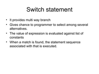 Switch statement
• It provides multi way branch
• Gives chance to programmer to select among several
alternatives.
• The value of expression is evaluated against list of
constants
• When a match is found, the statement sequence
associated with that is executed.
 