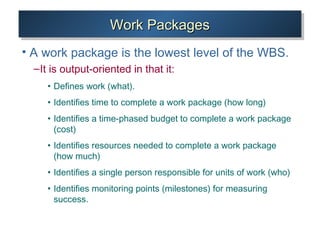 Work PackagesWork PackagesWork PackagesWork Packages
• A work package is the lowest level of the WBS.
–It is output-oriented in that it:
• Defines work (what).
• Identifies time to complete a work package (how long)
• Identifies a time-phased budget to complete a work package
(cost)
• Identifies resources needed to complete a work package
(how much)
• Identifies a single person responsible for units of work (who)
• Identifies monitoring points (milestones) for measuring
success.
 