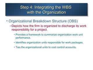 Step 4: Integrating the WBSStep 4: Integrating the WBS
with the Organizationwith the Organization
Step 4: Integrating the WBSStep 4: Integrating the WBS
with the Organizationwith the Organization
• Organizational Breakdown Structure (OBS)
–Depicts how the firm is organized to discharge its work
responsibility for a project.
• Provides a framework to summarize organization work unit
performance.
• Identifies organization units responsible for work packages.
• Ties the organizational units to cost control accounts.
 