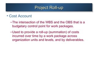 Project Roll-upProject Roll-upProject Roll-upProject Roll-up
• Cost Account
–The intersection of the WBS and the OBS that is a
budgetary control point for work packages.
–Used to provide a roll-up (summation) of costs
incurred over time by a work package across
organization units and levels, and by deliverables.
 