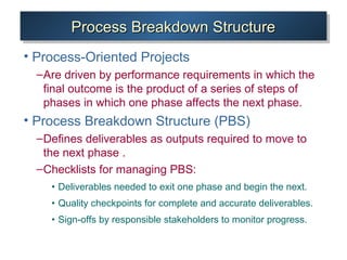 Process Breakdown StructureProcess Breakdown StructureProcess Breakdown StructureProcess Breakdown Structure
• Process-Oriented Projects
–Are driven by performance requirements in which the
final outcome is the product of a series of steps of
phases in which one phase affects the next phase.
• Process Breakdown Structure (PBS)
–Defines deliverables as outputs required to move to
the next phase .
–Checklists for managing PBS:
• Deliverables needed to exit one phase and begin the next.
• Quality checkpoints for complete and accurate deliverables.
• Sign-offs by responsible stakeholders to monitor progress.
 