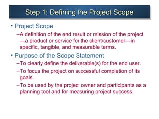 Step 1: Defining the Project ScopeStep 1: Defining the Project ScopeStep 1: Defining the Project ScopeStep 1: Defining the Project Scope
• Project Scope
–A definition of the end result or mission of the project
—a product or service for the client/customer—in
specific, tangible, and measurable terms.
• Purpose of the Scope Statement
–To clearly define the deliverable(s) for the end user.
–To focus the project on successful completion of its
goals.
–To be used by the project owner and participants as a
planning tool and for measuring project success.
 