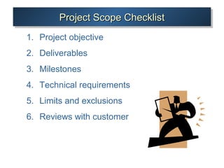 Project Scope ChecklistProject Scope ChecklistProject Scope ChecklistProject Scope Checklist
1. Project objective
2. Deliverables
3. Milestones
4. Technical requirements
5. Limits and exclusions
6. Reviews with customer
 