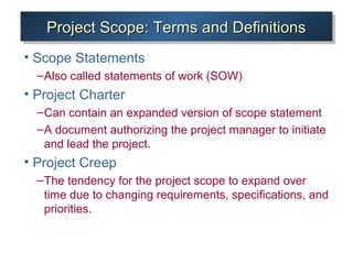 Project Scope: Terms and DefinitionsProject Scope: Terms and DefinitionsProject Scope: Terms and DefinitionsProject Scope: Terms and Definitions
• Scope Statements
–Also called statements of work (SOW)
• Project Charter
–Can contain an expanded version of scope statement
–A document authorizing the project manager to initiate
and lead the project.
• Project Creep
–The tendency for the project scope to expand over
time due to changing requirements, specifications, and
priorities.
 
