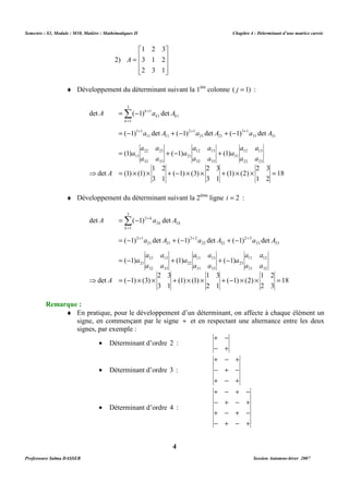 Semestre : S3, Module : M10, Matière : Mathématiques II Chapitre 4 : Déterminant d’une matrice carrée 
¨ Développement du déterminant suivant la 1ère colonne ( j = 1) : 
3 
1 
Σ + 
= - 
k 
det ( 1) det 
A a A 
k k 
+ + + 
3 1 
= 
k 
= - 1 1 
+ - 2 1 
+ - 
1 
1 1 
( 1) det ( 1) det ( 1) det 
a A a A a A 
21 21 
a a 
12 13 
11 11 
a a 
22 23 
= + - + 
(1) ( 1) (1) 
a a 
32 33 
21 
a a 
a a 
a 
a 
a a 
a 
⇒ = ´ ´ + ( - 1) ´ (3) 
´ + ´ ´ = 
¨ Développement du déterminant suivant la 2ème ligne i = 2 : 
3 
Σ 2 
+ 
= - 
k 
det ( 1) det 
A a A 
k k 
+ + + 
2 3 
= 
k 
= - 2 1 
+ - 2 2 
+ - 
1 
2 2 
( 1) det ( 1) det ( 1) det 
a A a A a A 
22 22 
a a 
11 13 
21 21 
a a 
12 13 
= - + + - 
( 1) (1) ( 1) 
a a 
a a 
a 
a a 
a 
a a 
a 
⇒ = - ´ ´ + ´ ´ + - ´ ´ = 
¨ En pratique, pour le développement d’un déterminant, on affecte à chaque élément un 
signe, en commençant par le signe + et en respectant une alternance entre les deux 
signes, par exemple : 
· Déterminant d’ordre 2 : 
· Déterminant d’ordre 3 : 
· Déterminant d’ordre 4 : 
4 
2) 
1 2 3 
 
   
 
 
= 
   
 
3 1 2 
2 3 1 
A 
18 
31 31 
12 13 
22 23 
2 3 
1 2 
31 
(1) (2) 
2 3 
3 1 
32 33 
1 2 
3 1 
11 
det A 
(1) (1) 
18 
23 23 
11 12 
31 32 
1 2 
2 3 
23 
( 1) (2) 
31 33 
1 3 
2 1 
22 
(1) (1) 
32 33 
2 3 
3 1 
21 
det A 
( 1) (3) 
Remarque : 
+ - 
- + 
+ - + 
- + - 
+ - + 
+ - + - 
- + - + 
+ - + - 
- + - + 
Professeure Salma DASSER Session Automne-hiver 2007 
 