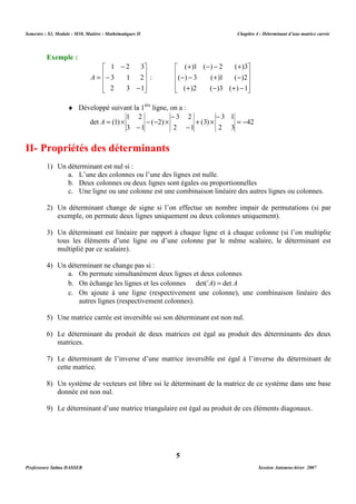 Semestre : S3, Module : M10, Matière : Mathématiques II Chapitre 4 : Déterminant d’une matrice carrée 
 
   
 
( )1 ( ) 2 ( )3 
( ) 3 ( )1 ( )2 
¨ Développé suivant la 1ère ligne, on a : 
3 2 
- 
- 
det (1) = - 
- 
2 1 
a. L’une des colonnes ou l’une des lignes est nulle. 
b. Deux colonnes ou deux lignes sont égales ou proportionnelles 
c. Une ligne ou une colonne est une combinaison linéaire des autres lignes ou colonnes. 
2) Un déterminant change de signe si l’on effectue un nombre impair de permutations (si par 
exemple, on permute deux lignes uniquement ou deux colonnes uniquement). 
3) Un déterminant est linéaire par rapport à chaque ligne et à chaque colonne (si l’on multiplie 
tous les éléments d’une ligne ou d’une colonne par le même scalaire, le déterminant est 
multiplié par ce scalaire). 
a. On permute simultanément deux lignes et deux colonnes 
b. On échange les lignes et les colonnes det(tA) = det A 
c. On ajoute à une ligne (respectivement une colonne), une combinaison linéaire des 
autres lignes (respectivement colonnes). 
5) Une matrice carrée est inversible ssi son déterminant est non nul. 
6) Le déterminant du produit de deux matrices est égal au produit des déterminants des deux 
7) Le déterminant de l’inverse d’une matrice inversible est égal à l’inverse du déterminant de 
8) Un système de vecteurs est libre ssi le déterminant de la matrice de ce système dans une base 
9) Le déterminant d’une matrice triangulaire est égal au produit de ces éléments diagonaux. 
5 
Exemple : 
1 2 3 
 
   
3 1 2 
A : 
2 3 1 
 
 
   
 
- 
- 
- 
= 
 
   
( )2 ( )3 ( ) 1 
 
+ - - + 
- - + - 
+ - + - 
42 
3 1 
2 3 
+ (3) 
´ 
- ( - 2) 
´ 
1 2 
- 
3 1 
A = ´ 
II- Propriétés des déterminants 
1) Un déterminant est nul si : 
4) Un déterminant ne change pas si : 
matrices. 
cette matrice. 
donnée est non nul. 
Professeure Salma DASSER Session Automne-hiver 2007 
 