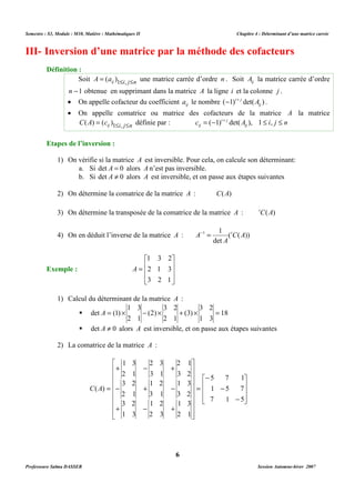 Semestre : S3, Module : M10, Matière : Mathématiques II Chapitre 4 : Déterminant d’une matrice carrée 
III- Inversion d’une matrice par la méthode des cofacteurs 
Soit ij i j n A = (a )1£ , £ une matrice carrée d’ordre n . Soit ij A la matrice carrée d’ordre 
n -1 obtenue en supprimant dans la matrice A la ligne i et la colonne j . 
· On appelle cofacteur du coefficient ij a le nombre ( 1) det( ) ij 
· On appelle comatrice ou matrice des cofacteurs de la matrice A la matrice 
ij = (-1) + det( ), 1 £ , £ 
ij i j n C(A) = (c )1£ , £ définie par : c A i j n ij 
1) On vérifie si la matrice A est inversible. Pour cela, on calcule son déterminant: 
a. Si det A = 0 alors A n’est pas inversible. 
b. Si det A ¹ 0 alors A est inversible, et on passe aux étapes suivantes 
2) On détermine la comatrice de la matrice A : C(A) 
3) On détermine la transposée de la comatrice de la matrice A : tC(A) 
1 1 C A 
A- = t 
4) On en déduit l’inverse de la matrice A : ( ( )) 
1) Calcul du déterminant de la matrice A : 
3 2 
3 2 
1 3 
det A = (1) ´ - ´ + ´ = 
 18 
2 1 
 det A ¹ 0 alors A est inversible, et on passe aux étapes suivantes 
2 1 
3 2 
1 3 
3 2 
1 3 
2 1 
6 
Définition : 
- i+ j A . 
i j 
Etapes de l’inversion : 
det 
A 
Exemple : 
 
   
 
1 3 2 
 
= 
   
 
2 1 3 
3 2 1 
A 
1 3 
(3) 
(2) 
2 1 
2) La comatrice de la matrice A : 
5 7 1 
 
   
1 5 7 
7 1 5 
 
 
- 
= 
   
 
- 
- 
 
       
 
 
       
 
2 3 
1 3 
+ - + 
3 1 
1 2 
2 1 
3 2 
- + - 
3 1 
1 2 
2 1 
3 2 
+ - + 
= 
2 3 
1 3 
C(A) 
Professeure Salma DASSER Session Automne-hiver 2007 
 