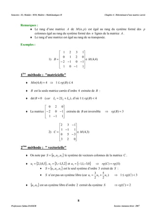 Semestre : S3, Module : M10, Matière : Mathématiques II Chapitre 4 : Déterminant d’une matrice carrée 
¨ Le rang d’une matrice A de M(n, p) est égal au rang du système formé des p 
colonnes égal au rang du système formé des n lignes de la matrice A . 
¨ Le rang d’une matrice est égal au rang de sa transposée. 
1 2 3 1 
0 1 2 0 
 
    
 
    
= 
B ÎM 
1) (4,4) 
- - - 
2 1 0 1 
- 
1 0 1 1 
¨ Min(4,4) = 4 ⇒ 1 £ rg(B) £ 4 
¨ B est la seule matrice carrée d’ordre 4 extraite de B : 
¨ det 0 ( 2 ) 1 2 4 B = car L = L + L , d’où 1 £ rg(B)  4 
extraite de B est inversible ⇒ rg(B) = 3 
- 
2 3 1 
 
    
- 
1 1 1 
 
    
C = 
ÎM 
2) (4,3) 
¨ On note par { } 1 2 3 S = u ,u ,u le système de vecteurs colonnes de la matrice C . 
¨ {2,1,0,3} 1 u = , {3, 1,5,2} 2 u = - et { 1,1, 3,0} 3 u = - - ⇒ rg(C) = rg(S) 
· { } 1 2 3 S = u ,u ,u est le seul système d’ordre 3 extrait de S : 
· S n’est pas un système libre (car 1 2 3 2 
¨ { } 1 2 u ,u est un système libre d’ordre 2 extrait du système S ⇒ rg(C) = 2 
8 
Remarques : 
Exemples : 
 
 
1ère méthode : matricielle 
¨ La matrice 
0 2 0 
 
   
- 2 0 - 
1 
1 1 1 
 
 
   
 
- 
- 
0 5 3 
3 2 0 
 
 
2ème méthode :  vectorielle 
5 
3 
u = u + u ) ⇒ 1 £ rg(C)  3 
2 
Professeure Salma DASSER Session Automne-hiver 2007 
 