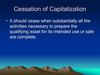 Cessation of Capitalization
• It should cease when substantially all the
activities necessary to prepare the
qualifying asset for its intended use or sale
are complete.
 
