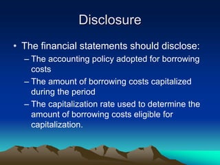 Disclosure
• The financial statements should disclose:
– The accounting policy adopted for borrowing
costs
– The amount of borrowing costs capitalized
during the period
– The capitalization rate used to determine the
amount of borrowing costs eligible for
capitalization.
 