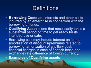Definitions
• Borrowing Costs are interests and other costs
incurred by an enterprise in connection with the
borrowing of funds.
• Qualifying Asset is one that necessarily takes a
substantial period of time to get ready for its
intended use or sale.
• Borrowing cost may include interest on loans,
amortization of discounts/premiums related to
borrowing, amortization of ancillary cost,
financial charges in case of finance lease and
exchange rate difference of foreign currency.
• Examples of Qualifying assets
 