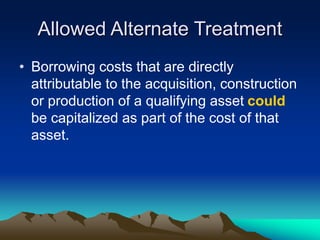 Allowed Alternate Treatment
• Borrowing costs that are directly
attributable to the acquisition, construction
or production of a qualifying asset could
be capitalized as part of the cost of that
asset.
 