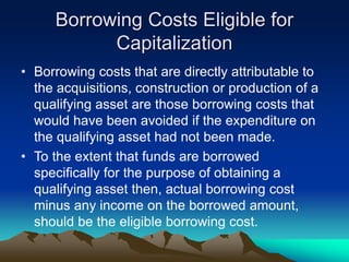 Borrowing Costs Eligible for
Capitalization
• Borrowing costs that are directly attributable to
the acquisitions, construction or production of a
qualifying asset are those borrowing costs that
would have been avoided if the expenditure on
the qualifying asset had not been made.
• To the extent that funds are borrowed
specifically for the purpose of obtaining a
qualifying asset then, actual borrowing cost
minus any income on the borrowed amount,
should be the eligible borrowing cost.
 