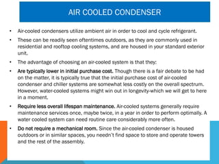 AIR COOLED CONDENSER
• Air-cooled condensers utilize ambient air in order to cool and cycle refrigerant.
• These can be readily seen oftentimes outdoors, as they are commonly used in
residential and rooftop cooling systems, and are housed in your standard exterior
unit.
• The advantage of choosing an air-cooled system is that they:
• Are typically lower in initial purchase cost. Though there is a fair debate to be had
on the matter, it is typically true that the initial purchase cost of air-cooled
condenser and chiller systems are somewhat less costly on the overall spectrum.
However, water-cooled systems might win out in longevity-which we will get to here
in a moment.
• Require less overall lifespan maintenance. Air-cooled systems generally require
maintenance services once, maybe twice, in a year in order to perform optimally. A
water cooled system can need routine care considerably more often.
• Do not require a mechanical room. Since the air-cooled condenser is housed
outdoors or in similar spaces, you needn’t find space to store and operate towers
and the rest of the assembly.
 