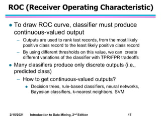 2/15/2021 Introduction to Data Mining, 2nd Edition 17
ROC (Receiver Operating Characteristic)
 To draw ROC curve, classif...