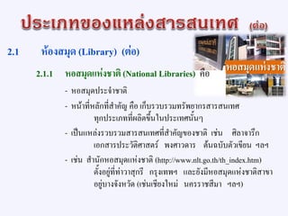 2.1 ห้องสมุด (Library) (ต่อ)
2.1.1 หอสมุดแห่งชาติ (National Libraries) คือ
- หอสมุดประจาชาติ
- หน้าที่หลักที่สาคัญ คือ เก็บรวบรวมทรัพยากรสารสนเทศ
ทุกประเภทที่ผลิตขึ้นในประเทศนั้นๆ
- เป็นแหล่งรวบรวมสารสนเทศที่สาคัญของชาติ เช่น ศิลาจารึก
เอกสารประวัติศาสตร์ พงศาวดาร ต้นฉบับตัวเขียน ฯลฯ
- เช่น สานักหอสมุดแห่งชาติ (http://www.nlt.go.th/th_index.htm)
ตั้งอยู่ที่ท่าวาสุกรี กรุงเทพฯ และยังมีหอสมุดแห่งชาติสาขา
อยู่บางจังหวัด (เช่นเชียงใหม่ นครราชสีมา ฯลฯ)
 