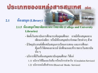 2.1 ห้องสมุด (Library) (ต่อ)
2.1.5 ห้องสมุดวิทยาลัยและมหาวิทยาลัย(College and University
Libraries)
- จัดตั้งในสถาบันการศึกษาระดับอุดมศึกษา อาจมีห้องสมุดกลาง
เพียงแห่งเดียว หรือมีห้องสมุดประจาคณะวิชาต่างๆ ด้วย
- มีวัตถุประสงค์เพื่อสนับสนุนการเรียนการสอน และการศึกษา
ค้นคว้าวิจัยของอาจารย์ นักศึกษาและข้าราชการในสถาบัน
นั้น ๆ
- บริการที่มีในห้องสมุดสถาบันอุดมศึกษา ได้แก่
1.1) บริการให้ยืมและรับคืน หรือบริการจ่าย-รับ (CirculationServices)
1.2) บริการหนังสือสารอง (Reserved Books Services)
 