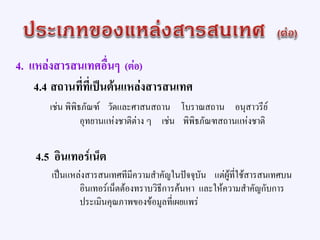 4. แหล่งสารสนเทศอื่นๆ (ต่อ)
4.4 สถานที่ที่เป็นต้นแหล่งสารสนเทศ
เช่น พิพิธภัณฑ์ วัดและศาสนสถาน โบราณสถาน อนุสาวรีย์
อุทยานแห่งชาติต่าง ๆ เช่น พิพิธภัณฑสถานแห่งชาติ
4.5 อินเทอร์เน็ต
เป็นแหล่งสารสนเทศทีมีความสาคัญในปัจจุบัน แต่ผู้ที่ใช้สารสนเทศบน
อินเทอร์เน็ตต้องทราบวิธีการค้นหา และให้ความสาคัญกับการ
ประเมินคุณภาพของข้อมูลที่เผยแพร่
 