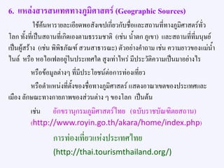 6. แหล่งสารสนเทศทางภูมิศาสตร์ (Geographic Sources)
ใช้ค้นหารายละเอียดพอสังเขปเกี่ยวกับชื่อและสถานที่ทางภูมิศาสตร์ทั่ว
โลก ทั้งที่เป็นสถานที่เกิดเองตามธรรมชาติ (เช่น น้าตก ภูเขา) และสถานที่ที่มนุษย์
เป็นผู้สร้าง (เช่น พิพิธภัณฑ์ สวนสาธารณะ) ตัวอย่างคาถาม เช่น ความยาวของแม่น้า
ไนล์ หรือ หอไอเฟลอยู่ในประเทศใด สูงเท่าไหร่ มีประวัติความเป็นมาอย่างไร
หรือข้อมูลต่างๆ ที่มีประโยชน์ต่อการท่องเที่ยว
หรือตาแหน่งที่ตั้งของชื่อทางภูมิศาสตร์ แสดงอาณาเขตของประเทศและ
เมือง ลักษณะทางกายภาพของส่วนต่าง ๆ ของโลก เป็นต้น
เช่น อักขรานุกรมภูมิศาสตร์ไทย (ฉบับราชบัณฑิตยสถาน)
(http://www.royin.go.th/akara/home/index.php)
การท่องเที่ยวแห่งประเทศไทย
(http://thai.tourismthailand.org/)
 